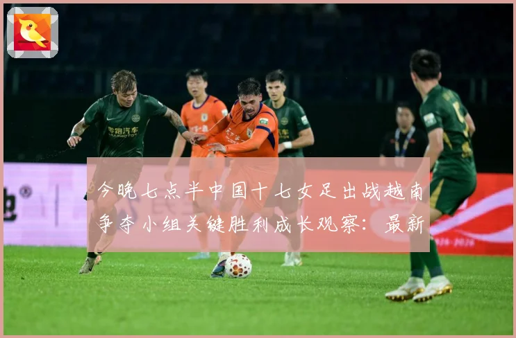 今晚七点半中国十七女足出战越南争夺小组关键胜利成长观察：最新赛事动态与深度分析