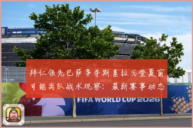 拜仁领先巴萨争夺斯基拉戈登夏窗可能离队战术观察：最新赛事动态与深度分析