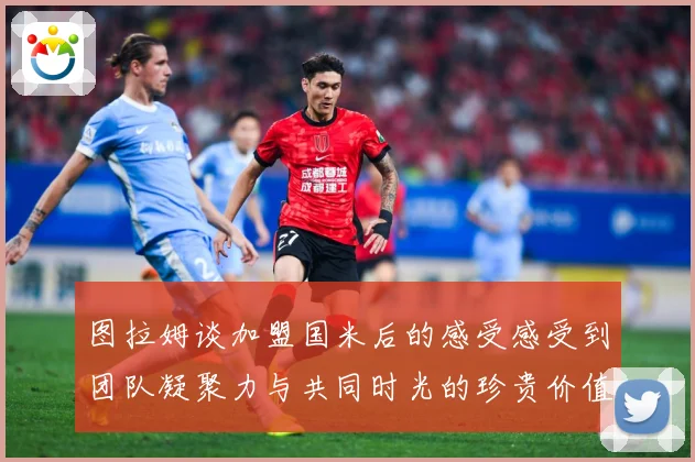 图拉姆谈加盟国米后的感受感受到团队凝聚力与共同时光的珍贵价值战术观察：最新赛事动态与深度分析
