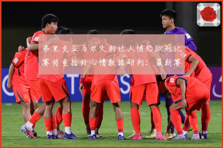 弗里克亚马尔失利让人愤怒欧冠比赛将重拾好心情数据研判：最新赛事动态与深度分析