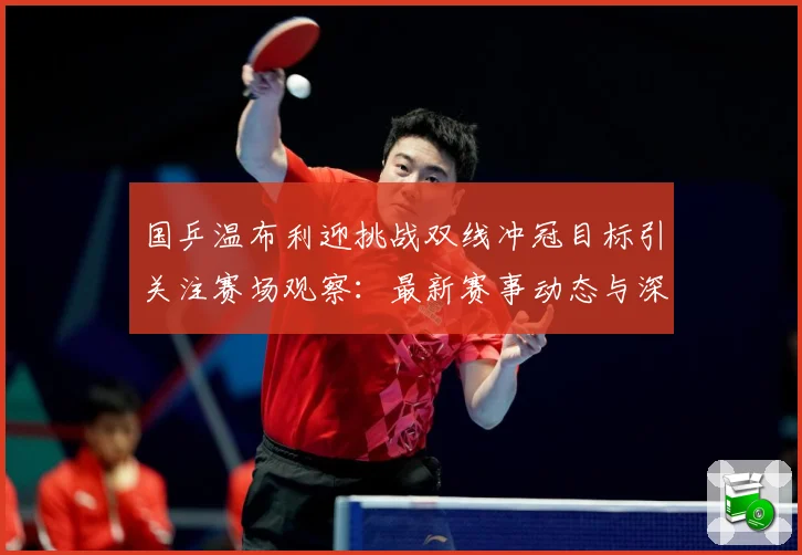 国乒温布利迎挑战双线冲冠目标引关注赛场观察：最新赛事动态与深度分析
