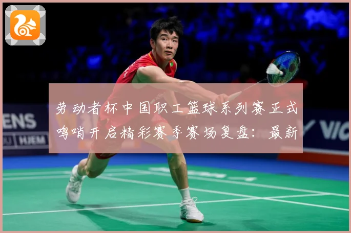 劳动者杯中国职工篮球系列赛正式鸣哨开启精彩赛季赛场复盘：最新赛事动态与深度分析