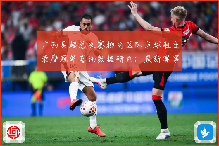 广西县超总决赛柳南区队点球胜出荣膺冠军喜讯数据研判：最新赛事动态与深度分析