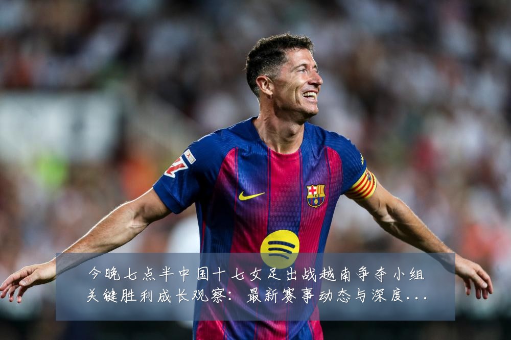 今晚七点半中国十七女足出战越南争夺小组关键胜利成长观察:最新赛事动态与深度分析